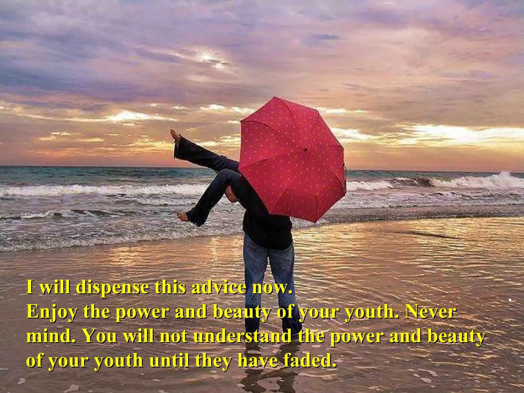 I will dispense this advice now.  Enjoy the power and beauty of your youth. Never mind. You will not understand the power and beauty of your youth until they have faded. .  