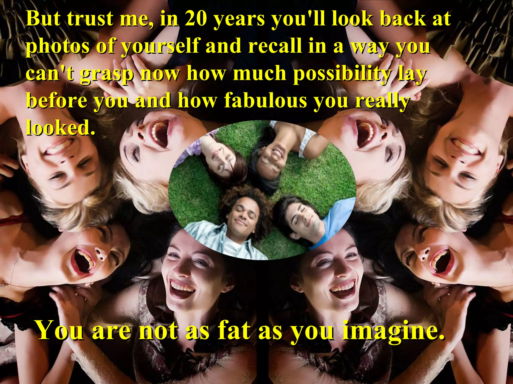 But trust me, in 20 years you'll look back at photos of yourself and recall in a way you can't grasp now how much possibility lay before you and how fabulous you really looked. You are not as fat as you imagine. 