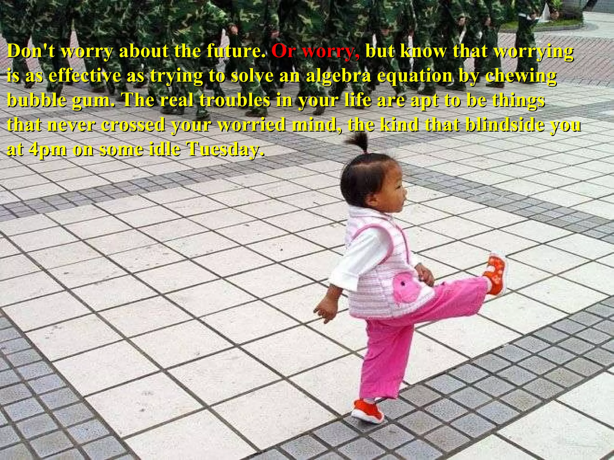 Don't worry about the future.  Or worry,  but know that worrying is as effective as trying to solve an algebra equation by chewing bubble gum. The real troubles in your life are apt to be things that never crossed your worried mind, the kind that blindside you at 4pm on some idle Tuesday. 