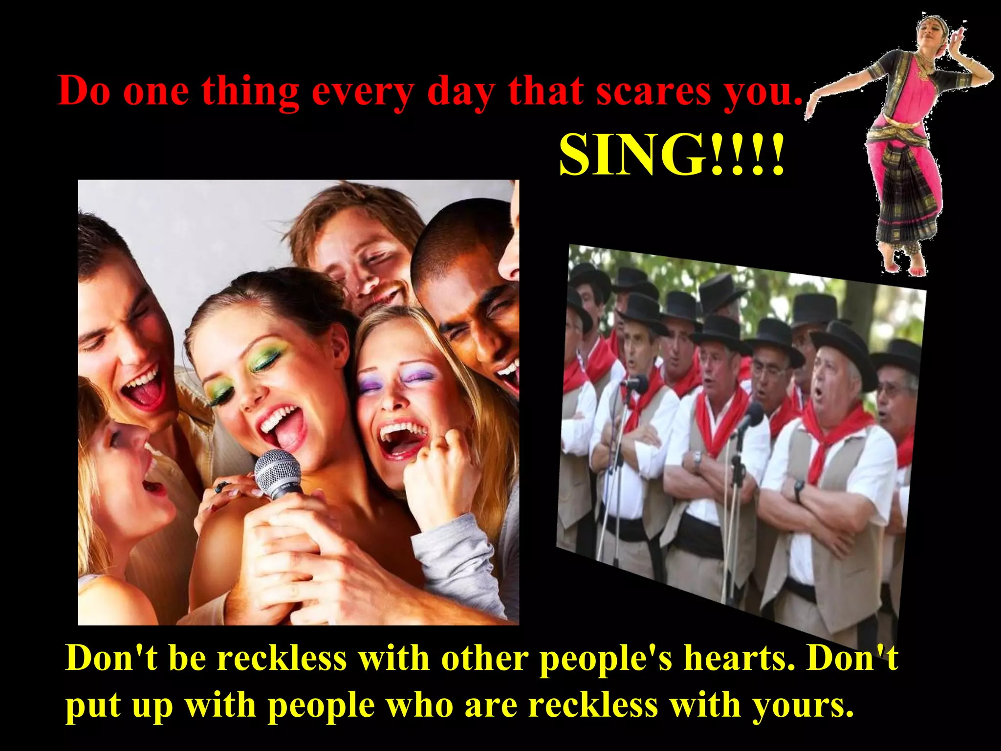 Do one thing every day that scares you. SING!!!! Don't be reckless with other people's hearts. Don't put up with people who are reckless with yours. 