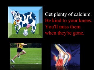 Get plenty of calcium .  Be kind to your knees. You'll miss them when they're gone . 