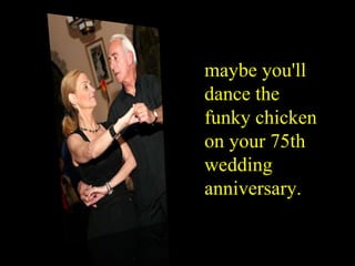 maybe you'll dance the funky chicken on your 75th wedding anniversary . 