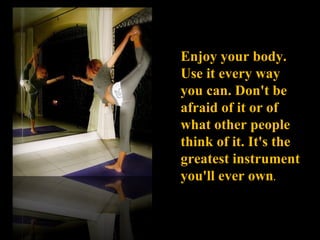 Enjoy your body. Use it every way you can. Don't be afraid of it or of what other people think of it. It's the greatest in...