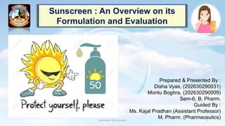 Sunscreen : An Overview on its
Formulation and Evaluation
Prepared & Presented By :
Disha Vyas, (202630290031)
Montu Boghra, (202630290009)
Sem-6, B. Pharm.
Guided By :
Ms. Kajal Pradhan (Assistant Professor)
M. Pharm. (Pharmaceutics)
Sunscreen: An Overview 1
 
