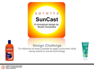 SunCast A conceptual design by  Nicole Fernandez Stanford University, Spring 2010 CS377v - Creating Health Habits habits.stanford.edu   Design Challenge To influence at least 5 people to apply sunscreen daily using mobile or social technology. S  M  T  W  T  F  S 