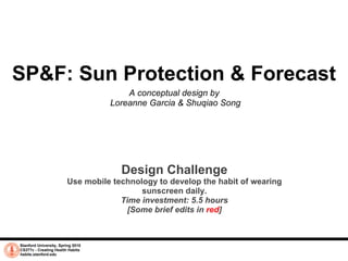 SP&F: Sun Protection & Forecast A conceptual design by  Loreanne Garcia & Shuqiao Song Stanford University, Spring 2010 CS377v - Creating Health Habits habits.stanford.edu   Design Challenge Use mobile technology to develop the habit of wearing sunscreen daily. Time investment: 5.5 hours [Some brief edits in  red ] 