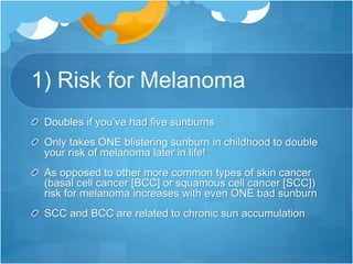 1) Risk for Melanoma
Doubles if you’ve had five sunburns
Only takes ONE blistering sunburn in childhood to double
your risk of melanoma later in life!
As opposed to other more common types of skin cancer
(basal cell cancer [BCC] or squamous cell cancer [SCC])
risk for melanoma increases with even ONE bad sunburn
SCC and BCC are related to chronic sun accumulation
 
