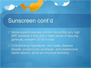 Sunscreen cont’d
Some experts express concern about the very high
SPF because it may give a false sense of security:
generally between 30-50 is best
UVA-blocking ingredients: zinc oxide, titanium
dioxide, avobenzone, ecamsule, and oxybenzone
(some absorb, some are physical blockers)
 