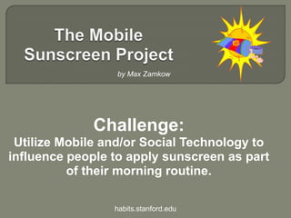 The Mobile Sunscreen Project,[object Object],by Max Zamkow,[object Object],Challenge:,[object Object],Utilize Mobile and/or Social Technology to influence people to apply sunscreen as part of their morning routine.,[object Object],habits.stanford.edu,[object Object]