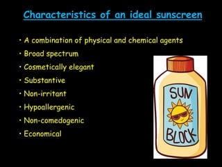 Characteristics of an ideal sunscreen
• A combination of physical and chemical agents
• Broad spectrum
• Cosmetically elegant
• Substantive
• Non-irritant
• Hypoallergenic
• Non-comedogenic
• Economical
 