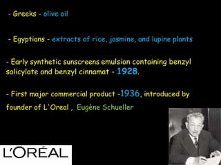 - Greeks - olive oil
- Egyptians - extracts of rice, jasmine, and lupine plants
- Early synthetic sunscreens emulsion containing benzyl
salicylate and benzyl cinnamat - 1928.
- First major commercial product -1936, introduced by
founder of L'Oreal , Eugène Schueller
 