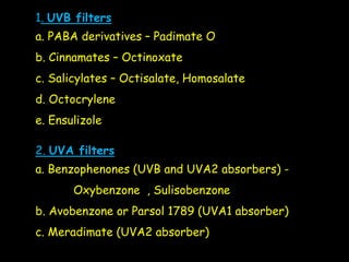 1. UVB filters
a. PABA derivatives – Padimate O
b. Cinnamates – Octinoxate
c. Salicylates – Octisalate, Homosalate
d. Octocrylene
e. Ensulizole
2. UVA filters
a. Benzophenones (UVB and UVA2 absorbers) -
Oxybenzone , Sulisobenzone
b. Avobenzone or Parsol 1789 (UVA1 absorber)
c. Meradimate (UVA2 absorber)
 