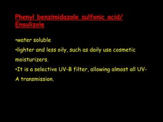 Phenyl benzimidazole sulfonic acid/
Ensulizole
•water soluble
•lighter and less oily, such as daily use cosmetic
moisturizers.
•It is a selective UV-B filter, allowing almost all UV-
A transmission.
 