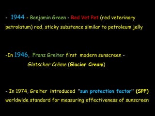 - 1944 - Benjamin Green - Red Vet Pet (red veterinary
petrolatum) red, sticky substance similar to petroleum jelly
-In 1946, Franz Greiter first modern sunscreen -
Gletscher Crème (Glacier Cream)
- In 1974, Greiter introduced "sun protection factor" (SPF)
worldwide standard for measuring effectiveness of sunscreen
 