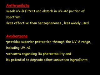 Anthranilate
•weak UV-B filters and absorb in UV-A2 portion of
spectrum
•less effective than benzophenones , less widely used.
Avobenzone
•provides superior protection through the UV-A range,
including UV-A1
•concerns regarding its photostability and
its potential to degrade other sunscreen ingredients.
 