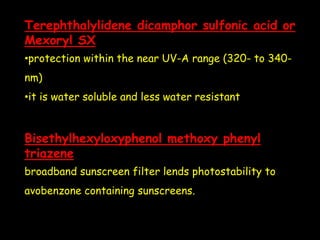Terephthalylidene dicamphor sulfonic acid or
Mexoryl SX
•protection within the near UV-A range (320- to 340-
nm)
•it is water soluble and less water resistant
Bisethylhexyloxyphenol methoxy phenyl
triazene
broadband sunscreen filter lends photostability to
avobenzone containing sunscreens.
 