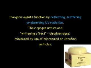 Inorganic agents function by reflecting, scattering
or absorbing UV radiation.
Their opaque nature and
“whitening effect” - disadvantages,
minimized by use of micronized or ultrafine
particles.
 