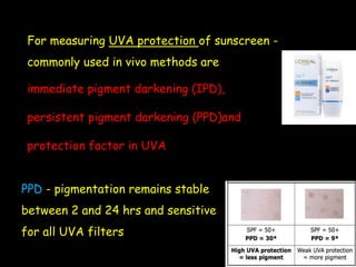 For measuring UVA protection of sunscreen -
commonly used in vivo methods are
immediate pigment darkening (IPD),
persistent pigment darkening (PPD)and
protection factor in UVA
PPD - pigmentation remains stable
between 2 and 24 hrs and sensitive
for all UVA filters
 