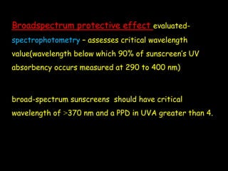 Broadspectrum protective effect evaluated-
spectrophotometry – assesses critical wavelength
value(wavelength below which 90% of sunscreen’s UV
absorbency occurs measured at 290 to 400 nm)
broad-spectrum sunscreens should have critical
wavelength of ˃370 nm and a PPD in UVA greater than 4.
 