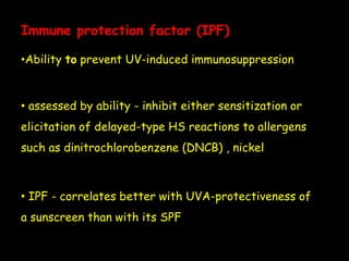 Immune protection factor (IPF)
•Ability to prevent UV-induced immunosuppression
• assessed by ability - inhibit either sensitization or
elicitation of delayed-type HS reactions to allergens
such as dinitrochlorobenzene (DNCB) , nickel
• IPF - correlates better with UVA-protectiveness of
a sunscreen than with its SPF
 