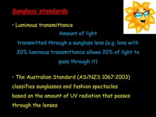 Sunglass standards
• Luminous transmittance
Amount of light
transmitted through a sunglass lens (e.g. lens with
20% luminous transmittance allows 20% of light to
pass through it)
• The Australian Standard (AS/NZS 1067:2003)
classifies sunglasses and fashion spectacles
based on the amount of UV radiation that passes
through the lenses
 