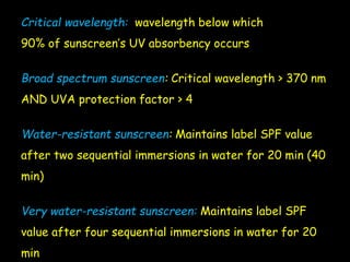 Critical wavelength: wavelength below which
90% of sunscreen’s UV absorbency occurs
Broad spectrum sunscreen: Critical wavelength > 370 nm
AND UVA protection factor > 4
Water-resistant sunscreen: Maintains label SPF value
after two sequential immersions in water for 20 min (40
min)
Very water-resistant sunscreen: Maintains label SPF
value after four sequential immersions in water for 20
min
 