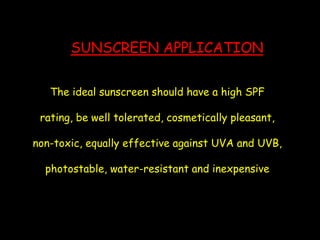 SUNSCREEN APPLICATION
The ideal sunscreen should have a high SPF
rating, be well tolerated, cosmetically pleasant,
non-toxic, equally effective against UVA and UVB,
photostable, water-resistant and inexpensive
 