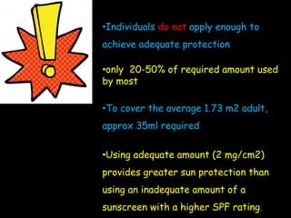 •Individuals do not apply enough to
achieve adequate protection
•only 20-50% of required amount used
by most
•To cover the average 1.73 m2 adult,
approx 35ml required
•Using adequate amount (2 mg/cm2)
provides greater sun protection than
using an inadequate amount of a
sunscreen with a higher SPF rating.
 