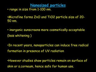 Nanosized particles
• range in size from 1-100 nm.
•Microfine forms ZnO and TiO2 particle size of 20-
50 nm.
• inorganic sunscreens more cosmetically acceptable
(less whitening )
•In recent years, nanoparticles can induce free radical
formation in presence of UV radiation
•However studies show particles remain on surface of
skin or s.corneum, hence safe for human use.
 
