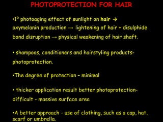 PHOTOPROTECTION FOR HAIR
•1⁰ photoaging effect of sunlight on hair →
oxymelanin production → lightening of hair + disulphide
bond disruption → physical weakening of hair shaft.
• shampoos, conditioners and hairstyling products-
photoprotection.
•The degree of protection – minimal
• thicker application result better photoprotection-
difficult - massive surface area
•A better approach - use of clothing, such as a cap, hat,
scarf or umbrella.
 