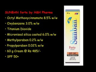 SUNBAN forte by H&H Pharma
• Octyl Methoxycinnamate 8.5% w/w
• Oxybenzene 3.0% w/w
• Titanium Dioxide
• Micronised silica coated 6.0% w/w
• Methylparaben 0.2% w/w
• Propylparaben 0.02% w/w
• 60 g Cream @ Rs 485/-
• SPF 50+
 