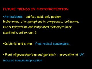 FUTURE TRENDS IN PHOTOPROTECTION
•Antioxidants - caffeic acid, poly podium
leukotomes, zinc, polyphenolic compounds, isoflavone,
N-acetylcysteine and butyrated hydroxytoluene
(synthetic antioxidant)
•Calcitriol and citrus , free radical scavengers.
• Plant oligosaccharides and genistein - prevention of UV
induced immunosuppression
 