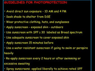 GUIDELINES FOR PHOTOPROTECTION
• Avoid direct sun exposure - 10 AM and 4 PM
• Seek shade to shelter from DSE
• Wear protective clothing, hats, and sunglasses
• Apply sunscreen - exposed skin - outdoors
• Use sunscreen with SPF ≥ 30 labeled as Broad spectrum
• Use adequate sunscreen to cover exposed skin
• Apply sunscreen 15 minutes before
• Use a water resistant sunscreen if going to swim or perspire
heavily
• Re-apply sunscreen every 2 hours or after swimming or
excessive sweating
• Spray sunscreens -applied liberally to achieve rated SPF
 