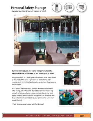 Personal Safety Storage
-Give your guests and yourself a peace of mind.




 SunSecure introduces the world first personal safety
 deposit box that is available to put on the pool or beach.

 It functions both as a drink table and umbrella base, every detail
 of the product has been engineered to fit the heavy duty
 requirements of the hotel and beach environment. Easy to move
 and maintain.

 It’s a money making product bundled with a great service to
 offer your guests. The safety deposit box dimensions are big
 enough to hold, a wallet, a mobile phone and a normal sized
 digital camera. With SunSecure your guests can truly relax and
 they will definitely come back to your premises for some real
 peace of mind.

 -Their belongings are safe with SunSecure!




                     SunSecure AB, Sweden, www.SunSecure.se           2009
 