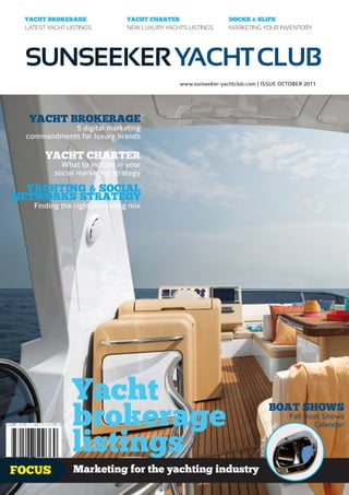 YACHT BROKERAGE               YACHT CHARTER                   DOCKS & SLIPS
 LATEST YACHT LISTINGS         NEW LUXURY YACHTS LISTINGS      MARKETING YOUR INVENTORY




 SUNSEEKER YACHT CLUB
                                              www.sunseeker-yachtclub.com | ISSUE OCTOBER 2011




  YACHT BROKERAGE
             5 digital marketing
  commandments for luxury brands

       YACHT CHARTER
            What to include in your
          social marketing strategy

  YACHTING & SOCIAL
NETWORKS STRATEGY
    Finding the right marketing mix




                Yacht
                brokerage                                                          BOAT SHOWS
                                                                                             ge
                                                                                                  Fall Boat Shows
                                                                                                         Calendar


                listings
                                                                                         a
                                                                                     r
                                                                                   ke
                                                                          Yacht Bro




FOCUS           Marketing for the yachting industry                                                        1.99£
 