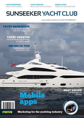 YACHT BROKERAGE                YACHT CHARTER                   DOCKS & SLIPS
 LATEST YACHT LISTINGS          NEW LUXURY YACHTS LISTINGS      MARKETING YOUR INVENTORY




 SUNSEEKER YACHT CLUB
                                             www.sunseeker-yachtclub.com | ISSUE SEPTEMBER 2011



YACHT BROKERAGE
        Social Media Strategy
         and APIs integration


  YACHT CHARTER
  Inbound Marketing Strategy
            for Luxuy yachts

    ONLINE PR TIPS
          TheManaging brand
             awareness onlne




                                                                               BOAT SHOWS

                  Mobile
                                                                                                   Fall Boat Shows
                                                                                                          Calendar



                  apps                                                                    ag
                                                                                               e
                                                                                      r
                                                                                    ke
                                                                           Yacht Bro




FOCUS           Marketing for the yachting industry                                                          1.99£
 