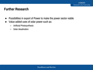 Excellence and Service
CHRIST
Deemed to be University
Further Research
● Possibilities in export of Power to make the power sector viable
● Value added uses of solar power such as:
○ Artificial Photosynthesis
○ Solar desalination
 