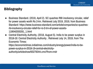 Excellence and Service
CHRIST
Deemed to be University
Bibliography
● Business Standard. (2019, April 2). SC quashes RBI insolvency circular, relief
for power assets worth Rs 2-trn. Retrieved July 2019, 2019, from Business
Standard: https://www.business-standard.com/article/companies/sc-quashes-
rbi-insolvency-circular-relief-for-rs-2-trn-of-power-assets-
119040200281_1.html
● Central Electricity Authority. (2018, August 5). India to be power surplus in
2018-19: Central Electricity Authority . Retrieved July 14, 2019, from The
Economic Times:
https://economictimes.indiatimes.com/industry/energy/power/india-to-be-
power-surplus-in-2018-19-central-electricity-
authority/articleshow/65278344.cms?from=mdr
 