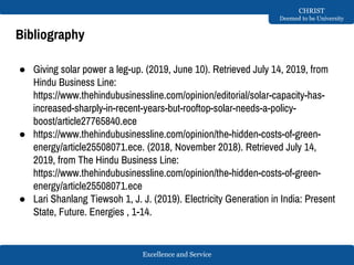 Excellence and Service
CHRIST
Deemed to be University
Bibliography
● Giving solar power a leg-up. (2019, June 10). Retrieved July 14, 2019, from
Hindu Business Line:
https://www.thehindubusinessline.com/opinion/editorial/solar-capacity-has-
increased-sharply-in-recent-years-but-rooftop-solar-needs-a-policy-
boost/article27765840.ece
● https://www.thehindubusinessline.com/opinion/the-hidden-costs-of-green-
energy/article25508071.ece. (2018, November 2018). Retrieved July 14,
2019, from The Hindu Business Line:
https://www.thehindubusinessline.com/opinion/the-hidden-costs-of-green-
energy/article25508071.ece
● Lari Shanlang Tiewsoh 1, J. J. (2019). Electricity Generation in India: Present
State, Future. Energies , 1-14.
 