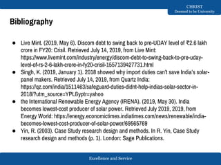 Excellence and Service
CHRIST
Deemed to be University
Bibliography
● Live Mint. (2019, May 6). Discom debt to swing back to pre-UDAY level of ₹2.6 lakh
crore in FY20: Crisil. Retrieved July 14, 2019, from Live Mint:
https://www.livemint.com/industry/energy/discom-debt-to-swing-back-to-pre-uday-
level-of-rs-2-6-lakh-crore-in-fy20-crisil-1557139427731.html
● Singh, K. (2019, January 1). 2018 showed why import duties can’t save India’s solar-
panel makers. Retrieved July 14, 2019, from Quartz India:
https://qz.com/india/1511463/safeguard-duties-didnt-help-indias-solar-sector-in-
2018/?utm_source=YPL&yptr=yahoo
● the International Renewable Energy Agency (IRENA). (2019, May 30). India
becomes lowest-cost producer of solar power. Retrieved July 2019, 2019, from
Energy World: https://energy.economictimes.indiatimes.com/news/renewable/india-
becomes-lowest-cost-producer-of-solar-power/69565769
● Yin, R. (2003). Case Study research design and methods. In R. Yin, Case Study
research design and methods (p. 1). London: Sage Publications.
 
