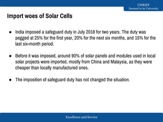 Excellence and Service
CHRIST
Deemed to be University
Import woes of Solar Cells
● India imposed a safeguard duty in July 2018 for two years. The duty was
pegged at 25% for the first year, 20% for the next six months, and 15% for the
last six-month period.
● Before it was imposed, around 90% of solar panels and modules used in local
solar projects were imported, mostly from China and Malaysia, as they were
cheaper than locally manufactured ones.
● The imposition of safeguard duty has not changed the situation.
 