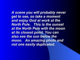 A scene you will probably never get to see, so take a moment and enjoy God at work at the North Pole.   This is the sunset at the North Pole with the moon at its closest point. You can also see the sun below the moon.   An amazing photo and not one easily duplicated. 
