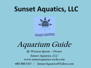 Sunset Aquatics, LLC Aquarium Guide By Weston Spoon – Owner Sunset Aquatics, LLC www.sunsetaquatics.webs.com 480.588.5313   /    SunsetAquatics@Yahoo.com 