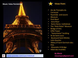 www.youtube.com/user/nikkitta8
By María
mocampos@gmail.com
• Arc de Triomphe du
Carrousel
• Pyramide and Louvre
Museum
• Pont Neuf
• Sena River
• Notre Dame Cathédrale
• The “Petit Palais” Museum
• Bridge of Arts
• Eiffel Tower
• “Samaritaine” building
• île de Saint Louis
• Boulevard Saint Michel,
Latin Quarter
• Abbey of Saint-Germain-des-
Prés
• Alexandre III Bridge
• Hôtel des Invalides
Views from:Music: Valse Parisiénne
 