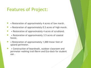 Features of Project:
 • Restoration of approximately 4 acres of low marsh.
 • Restoration of approximately 0.5 acres of high marsh.
 • Restoration of approximately 4 acres of scrubland.
 • Restoration of approximately 3.5 acres of coastal
forest.
 • Restoration of approximately 1,000 linear feet of
upland perimeter.
 • Construction of boardwalk, outdoor classroom and
perimeter walking trail/Berm and Eco-dock for student
use .
 