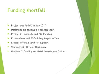 Funding shortfall
 Project out for bid in May 2017
 Minimum bid received 7 million short
 Project in Jeopardy and DOI Funding
 Ecowatchers and BCCA lobby Mayors office
 Elected officials lend full support
 Worked with Offic of Resiliency
 October 6th
Funding received from Mayors Office
 