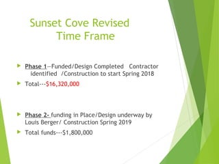 Sunset Cove Revised
Time Frame
 Phase 1—Funded/Design Completed Contractor
identified /Construction to start Spring 2018
 Total---$16,320,000
 Phase 2- funding in Place/Design underway by
Louis Berger/ Construction Spring 2019
 Total funds---$1,800,000
 