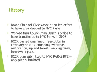 History
 Broad Channel Civic Association led effort
to have area deeded to NYC Parks.
 Worked thru Councilman Ulrich’s office to
have transferred to NYC Parks in 2009
 BCCA passed unanimous resolution in
February of 2010 endorsing wetlands
restoration, upland forest, walking trails,
boardwalk plan.
 BCCA plan submitted to NYC PARKS RFEI—
only plan submitted
 