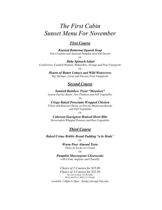 The First Cabin
    Sunset Menu For November
                         First Course
                Roasted Butternut Squash Soup
        Tiny Croutons and Austrian Pumpkin Seed Oil Drizzle
                                   Or
                       Baby Spinach Salad
Cranberries, Candied Walnuts, Baked Brie, Orange and Pear Vinaigrette
                                   Or
        Hearts of Butter Lettuce and Wild Watercress
          Bay Shrimps, Citrus and Passion Fruit Vinaigrette

                        Second Course
             Sautéed Rainbow Trout “Meuniere”
       Lemon Parsley Butter, New Potatoes and Fall Vegetables
                                   Or
         Crispy Baked Prosciutto Wrapped Chicken
       Filled with Boursin Cheese on Porcini Mushroom Risotto
                          and Fall Vegetables
                                   Or
           Cabernet Sauvignon Braised Short Ribs
         Horseradish Whipped Potatoes and Root Vegetables


                         Third Course
     Baked Crème Brûlée Bread Pudding “a la Mode”
                                   Or
                   Warm Pear Almond Torte
                      Dolce de Leche Ice Cream
                                   Or
              Pumpkin Mascarpone Cheesecake
                 with Crème Anglaise and Chantilly


                 Choice of 2 Courses for $25.00
                 Choice of 3 Courses for $32.50
                      Tax and Gratuity Not Included
                     Menu and Price Subject to Change
          Available 5:00pm-6:30pm - Sunday through Thursday
 