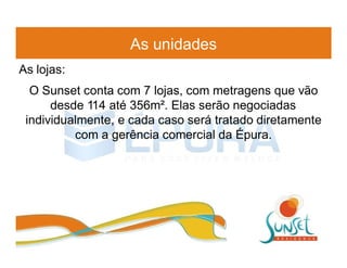 As unidades
As lojas:
  O Sunset conta com 7 lojas, com metragens que vão
      desde 114 até 356m². Elas serão negociadas
 individualmente, e cada caso será tratado diretamente
          com a gerência comercial da Épura.
 